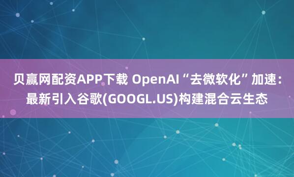 貝贏網配資APP下載 OpenAI“去微軟化”加速：最新引入谷歌(GOOGL.US)構建混合云生態