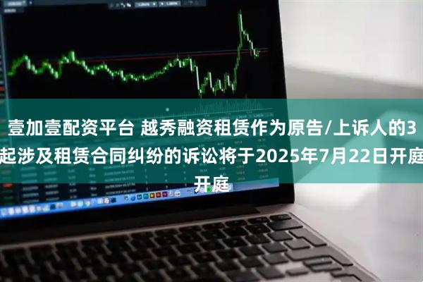 壹加壹配資平臺 越秀融資租賃作為原告/上訴人的3起涉及租賃合同糾紛的訴訟將于2025年7月22日開庭