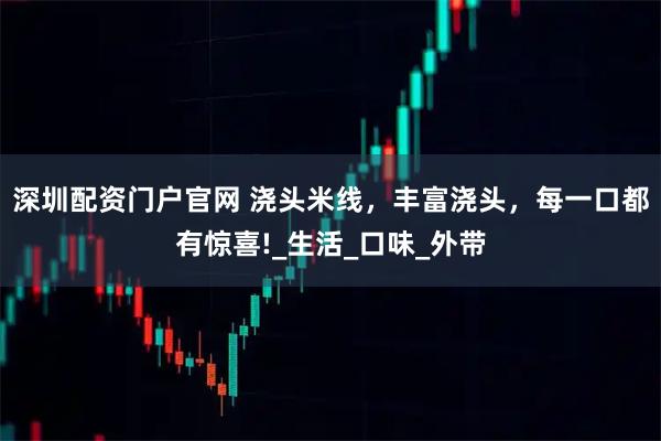 深圳配資門戶官網(wǎng) 澆頭米線，豐富澆頭，每一口都有驚喜!_生活_口味_外帶