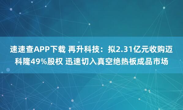 速速查APP下載 再升科技：擬2.31億元收購邁科隆49%股權(quán) 迅速切入真空絕熱板成品市場