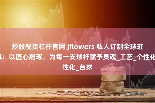 炒股配資杠桿官網(wǎng) Jflowers 私人訂制全球璀璨啟幕：以匠心雕琢，為每一支球桿賦予靈魂_工藝_個(gè)性化_臺球