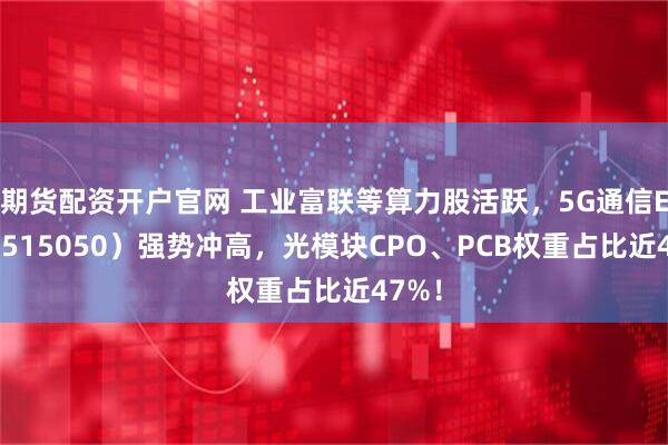 期貨配資開戶官網(wǎng) 工業(yè)富聯(lián)等算力股活躍，5G通信ETF（515050）強(qiáng)勢沖高，光模塊CPO、PCB權(quán)重占比近47%！