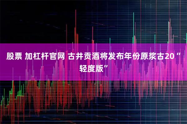 股票 加杠桿官網(wǎng) 古井貢酒將發(fā)布年份原漿古20“輕度版”