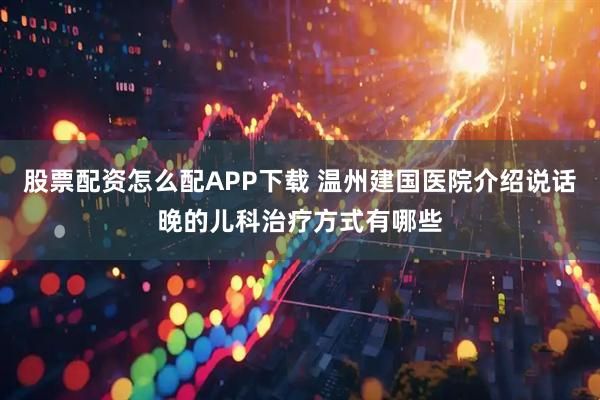 股票配資怎么配APP下載 溫州建國醫(yī)院介紹說話晚的兒科治療方式有哪些
