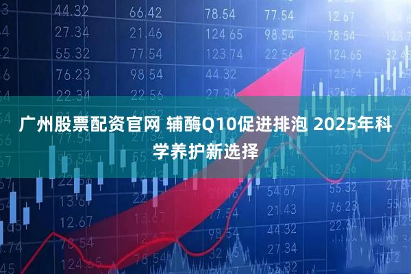 廣州股票配資官網(wǎng) 輔酶Q10促進(jìn)排泡 2025年科學(xué)養(yǎng)護(hù)新選擇