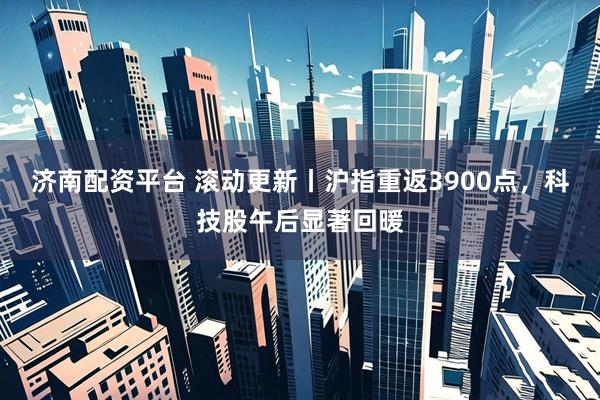 濟南配資平臺 滾動更新丨滬指重返3900點,科技股午后顯著回暖