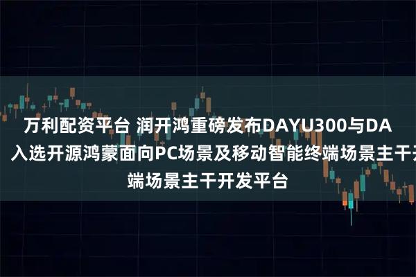 萬利配資平臺 潤開鴻重磅發布DAYU300與DAYU600，入選開源鴻蒙面向PC場景及移動智能終端場景主干開發平臺