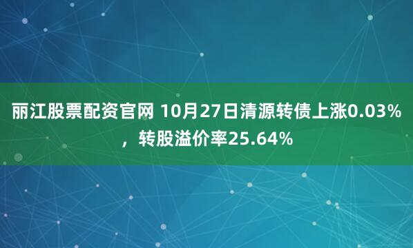 麗江股票配資官網 10月27日清源轉債上漲0.03%,轉股溢價率25.64%
